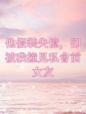 他假裝失憶，卻被我撞見私會前女友